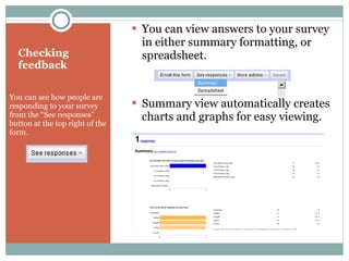 Checking feedback You can see how people are responding to your survey from the “See responses” button at the top right of the form.  You can view answers to your survey in either summary formatting, or spreadsheet. Summary view automatically creates charts and graphs for easy viewing. 