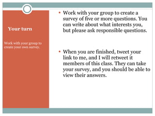 Your turn Work with your group to create your own survey.  Work with your group to create a survey of five or more questions. You can write about what interests you, but please ask responsible questions. When you are finished, tweet your link to me, and I will retweet it members of this class. They can take your survey, and you should be able to view their answers. 