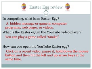 Easter Egg review In computing, what is an Easter Egg?   A  hidden message or game in computer programs, web pages, or videos. What is the Easter egg in the YouTube video player? You can play a game called “Snake”. How can you open the YouTube Easter egg?   Click on a recent video, pause it , hold down the mouse button  and then hit the  left  and  up arrow keys  at the  same time . 