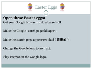 Easter Eggs Open these Easter eggs: Get your Google browser to do a barrel roll. Make the Google search page fall apart. Make the search page appear crooked ( 歪歪的 ). Change the Google logo to ascii art. Play Pacman in the Google logo. 