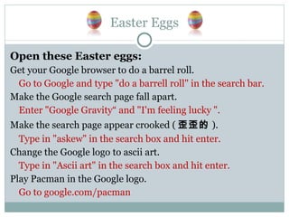 Easter Eggs Open these Easter eggs: Get your Google browser to do a barrel roll. Go to Google and type "do a barrell roll" in the search bar. Make the Google search page fall apart. Enter "Google Gravity“ and "I'm feeling lucky ". Make the search page appear crooked ( 歪歪的 ). Type in "askew" in the search box and hit enter. Change the Google logo to ascii art. Type in "Ascii art" in the search box and hit enter. Play Pacman in the Google logo. Go to google.com/pacman 