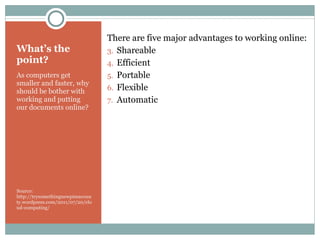 What’s the point? As computers get smaller and faster, why should be bother with working and putting our documents online? Source: http://trysomethingnewpimacounty.wordpress.com/2011/07/20/cloud-computing/ There are five major advantages to working online: Shareable Efficient Portable Flexible Automatic 