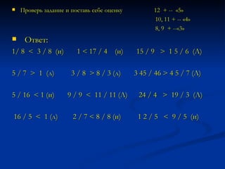 Проверь задание и поставь себе оценку  12  + --  «5» 10, 11 + -- «4» 8, 9  + --«3» Ответ: 1/ 8  <  3 / 8  (и)  1 < 17 / 4  (и)  15 / 9  >  1 5 / 6  (Л) 5 / 7  >  1  (л)  3 / 8  > 8 / 3 (л)  3 45 / 46 > 4 5 / 7 (Л) 5 / 16  < 1 (и)  9 / 9  <  11 / 11 (Л)  24 / 4  >  19 / 3  (Л) 16 / 5  <  1 (л)  2 / 7 < 8 / 8 (и)  1 2 / 5  <  9 / 5  (и)   