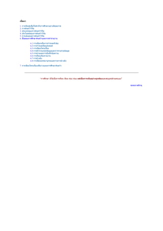 เนื้อหา

1. การเรียนรู้เพื่อให้สำาเร็จการศึกษาอย่างมีคุณภาพ
2. การค้นคว้าวิจัย
3. ประเภทของการค้นคว้าวิจัย
4. ประโยชน์ของการค้นคว้าวิจัย
5. การเสนอผลการค้นคว้าวิจัย
6. ขั้นตอนการศึกษาค้นคว้าและการทำารายงาน

            6.1 การเลือกหรือการกำาหนดหัวข้อ
            6.2 การกำาหนดวัตถุประสงค์
            6.3 การเขียนโครงเรื่อง
            6.4 การสำารวจแหล่งข้อมูลและการรวบรวมข้อมูล
            6.5 การอ่านและการบันทึกข้อความ
            6.6 การเรียบเรียงรายงาน
            6.7 การอ้างอิง
            6.8 การเขียนบรรณานุกรมและรายการอ้างอิง

7. การเขียนโครงเรื่องเพื่อวางแผนการศึกษาค้นคว้า




                        “การศึกษา มิใช่เป็นการเรียน เรียน ท่อง ท่อง แต่เป็นการเห็นอย่างถูกต้องและสมบูรณ์ด้วยตนเอง”


                                                                                                                     พุทธทาสภิกขุ
 