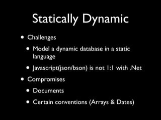Statically Dynamic
• Challenges
 • Model a dynamic database in a static
    language
 • Javascript(json/bson) is not 1:1 with .Net
• Compromises
 • Documents
 • Certain conventions (Arrays & Dates)
 
