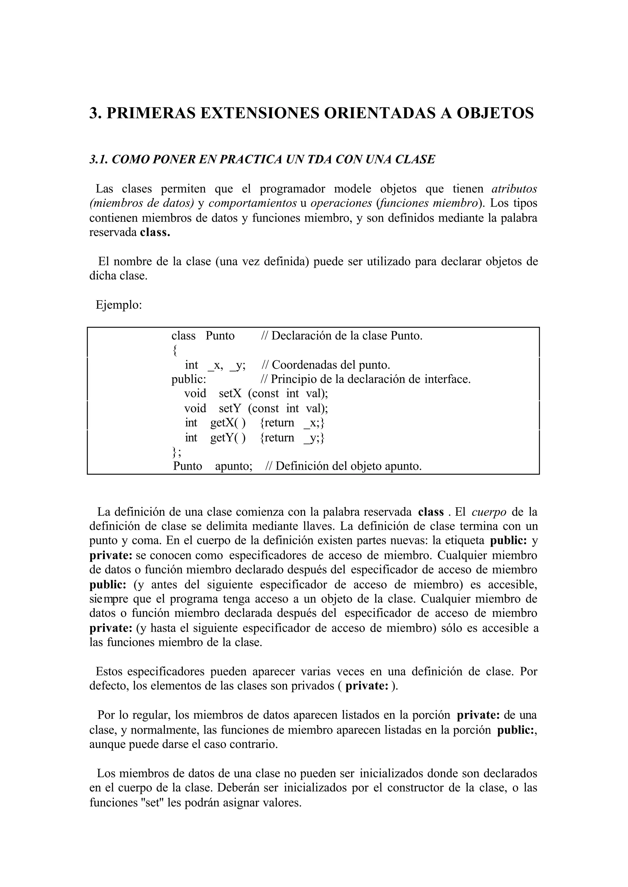 3. PRIMERAS EXTENSIONES ORIENTADAS A OBJETOS

3.1. COMO PONER EN PRACTICA UN TDA CON UNA CLASE

 Las clases permiten que el programador modele objetos que tienen atributos
(miembros de datos) y comportamientos u operaciones (funciones miembro). Los tipos
contienen miembros de datos y funciones miembro, y son definidos mediante la palabra
reservada class.

  El nombre de la clase (una vez definida) puede ser utilizado para declarar objetos de
dicha clase.

 Ejemplo:

                class Punto     // Declaración de la clase Punto.
                {
                   int _x, _y; // Coordenadas del punto.
                public:        // Principio de la declaración de interface.
                   void setX (const int val);
                   void setY (const int val);
                   int getX( ) {return _x;}
                   int getY( ) {return _y;}
                };
                Punto apunto; // Definición del objeto apunto.


  La definición de una clase comienza con la palabra reservada class . El cuerpo de la
definición de clase se delimita mediante llaves. La definición de clase termina con un
punto y coma. En el cuerpo de la definición existen partes nuevas: la etiqueta public: y
private: se conocen como especificadores de acceso de miembro. Cualquier miembro
de datos o función miembro declarado después del especificador de acceso de miembro
public: (y antes del siguiente especificador de acceso de miembro) es accesible,
siempre que el programa tenga acceso a un objeto de la clase. Cualquier miembro de
datos o función miembro declarada después del especificador de acceso de miembro
private: (y hasta el siguiente especificador de acceso de miembro) sólo es accesible a
las funciones miembro de la clase.

 Estos especificadores pueden aparecer varias veces en una definición de clase. Por
defecto, los elementos de las clases son privados ( private: ).

  Por lo regular, los miembros de datos aparecen listados en la porción private: de una
clase, y normalmente, las funciones de miembro aparecen listadas en la porción public:,
aunque puede darse el caso contrario.

  Los miembros de datos de una clase no pueden ser inicializados donde son declarados
en el cuerpo de la clase. Deberán ser inicializados por el constructor de la clase, o las
funciones ''set'' les podrán asignar valores.
 