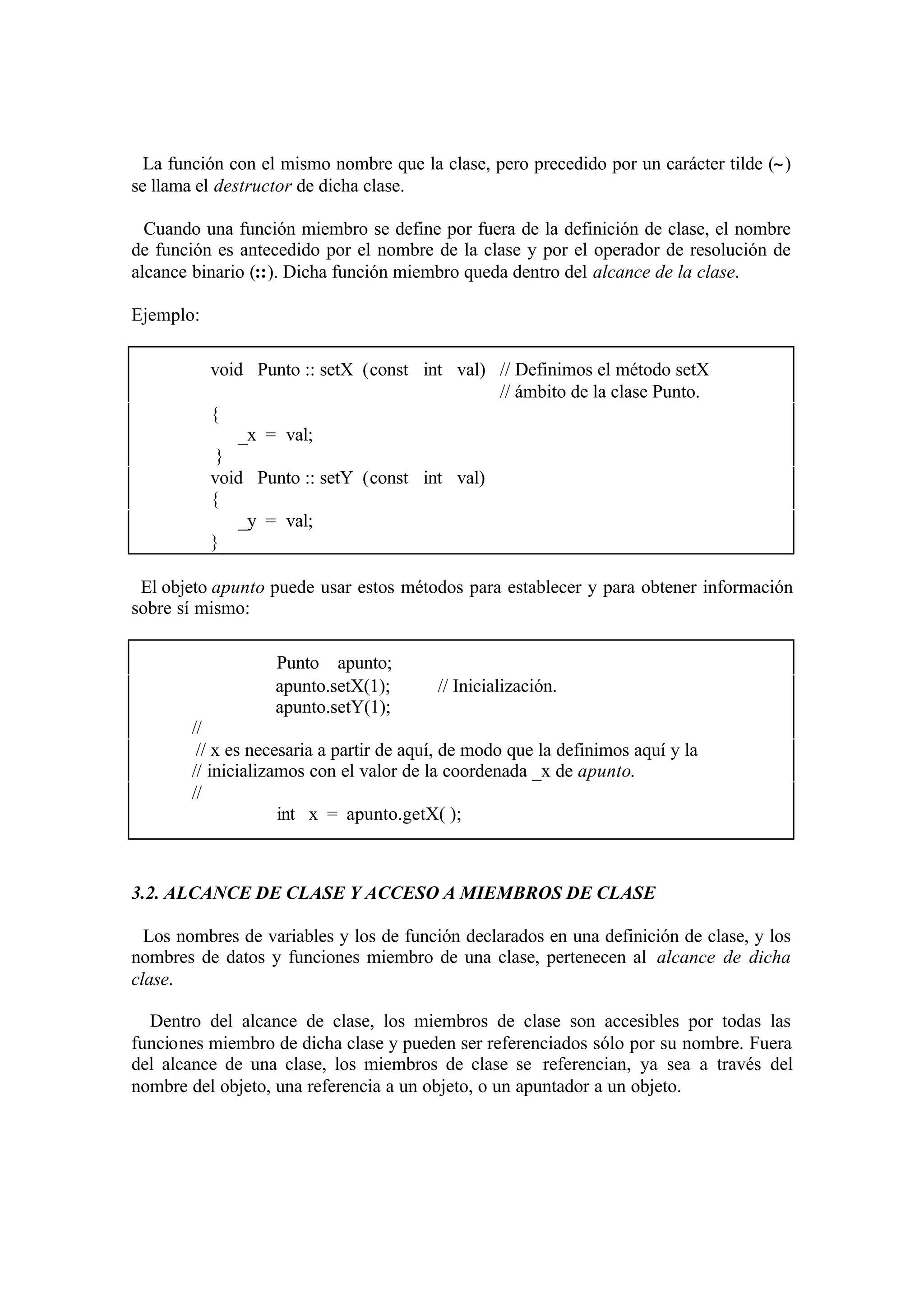 La función con el mismo nombre que la clase, pero precedido por un carácter tilde (∼)
se llama el destructor de dicha clase.

  Cuando una función miembro se define por fuera de la definición de clase, el nombre
de función es antecedido por el nombre de la clase y por el operador de resolución de
alcance binario (::). Dicha función miembro queda dentro del alcance de la clase.

Ejemplo:

           void Punto :: setX (const int val) // Definimos el método setX
                                              // ámbito de la clase Punto.
           {
               _x = val;
            }
           void Punto :: setY (const int val)
           {
               _y = val;
           }

 El objeto apunto puede usar estos métodos para establecer y para obtener información
sobre sí mismo:

                   Punto apunto;
                   apunto.setX(1);        // Inicialización.
                   apunto.setY(1);
        //
         // x es necesaria a partir de aquí, de modo que la definimos aquí y la
        // inicializamos con el valor de la coordenada _x de apunto.
        //
                     int x = apunto.getX( );



3.2. ALCANCE DE CLASE Y ACCESO A MIEMBROS DE CLASE

  Los nombres de variables y los de función declarados en una definición de clase, y los
nombres de datos y funciones miembro de una clase, pertenecen al alcance de dicha
clase.

  Dentro del alcance de clase, los miembros de clase son accesibles por todas las
funciones miembro de dicha clase y pueden ser referenciados sólo por su nombre. Fuera
del alcance de una clase, los miembros de clase se referencian, ya sea a través del
nombre del objeto, una referencia a un objeto, o un apuntador a un objeto.
 
