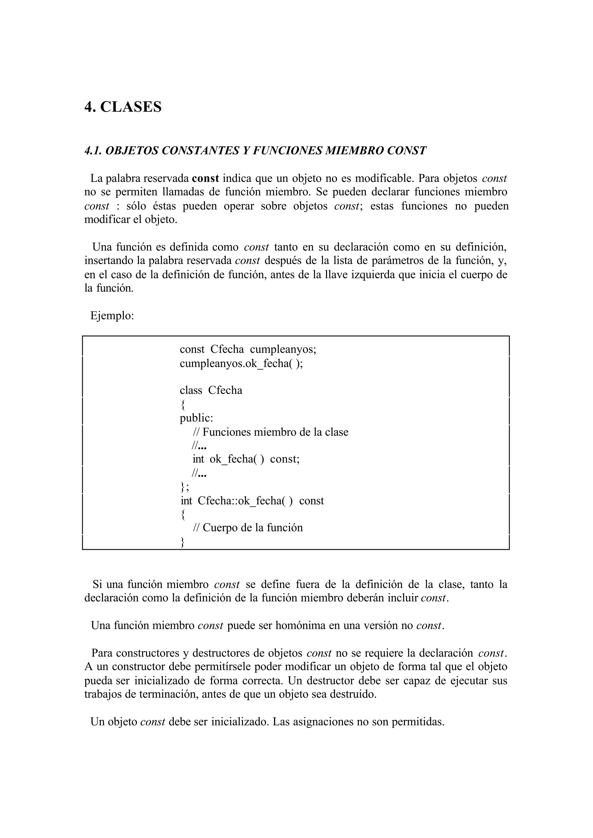 4. CLASES

4.1. OBJETOS CONSTANTES Y FUNCIONES MIEMBRO CONST

 La palabra reservada const indica que un objeto no es modificable. Para objetos const
no se permiten llamadas de función miembro. Se pueden declarar funciones miembro
const : sólo éstas pueden operar sobre objetos const; estas funciones no pueden
modificar el objeto.

  Una función es definida como const tanto en su declaración como en su definición,
insertando la palabra reservada const después de la lista de parámetros de la función, y,
en el caso de la definición de función, antes de la llave izquierda que inicia el cuerpo de
la función.

 Ejemplo:

                    const Cfecha cumpleanyos;
                    cumpleanyos.ok_fecha( );

                    class Cfecha
                    {
                    public:
                       // Funciones miembro de la clase
                       //...
                       int ok_fecha( ) const;
                       //...
                    };
                    int Cfecha::ok_fecha( ) const
                    {
                       // Cuerpo de la función
                    }


 Si una función miembro const se define fuera de la definición de la clase, tanto la
declaración como la definición de la función miembro deberán incluir const.

 Una función miembro const puede ser homónima en una versión no const.

  Para constructores y destructores de objetos const no se requiere la declaración const.
A un constructor debe permitírsele poder modificar un objeto de forma tal que el objeto
pueda ser inicializado de forma correcta. Un destructor debe ser capaz de ejecutar sus
trabajos de terminación, antes de que un objeto sea destruido.

 Un objeto const debe ser inicializado. Las asignaciones no son permitidas.
 