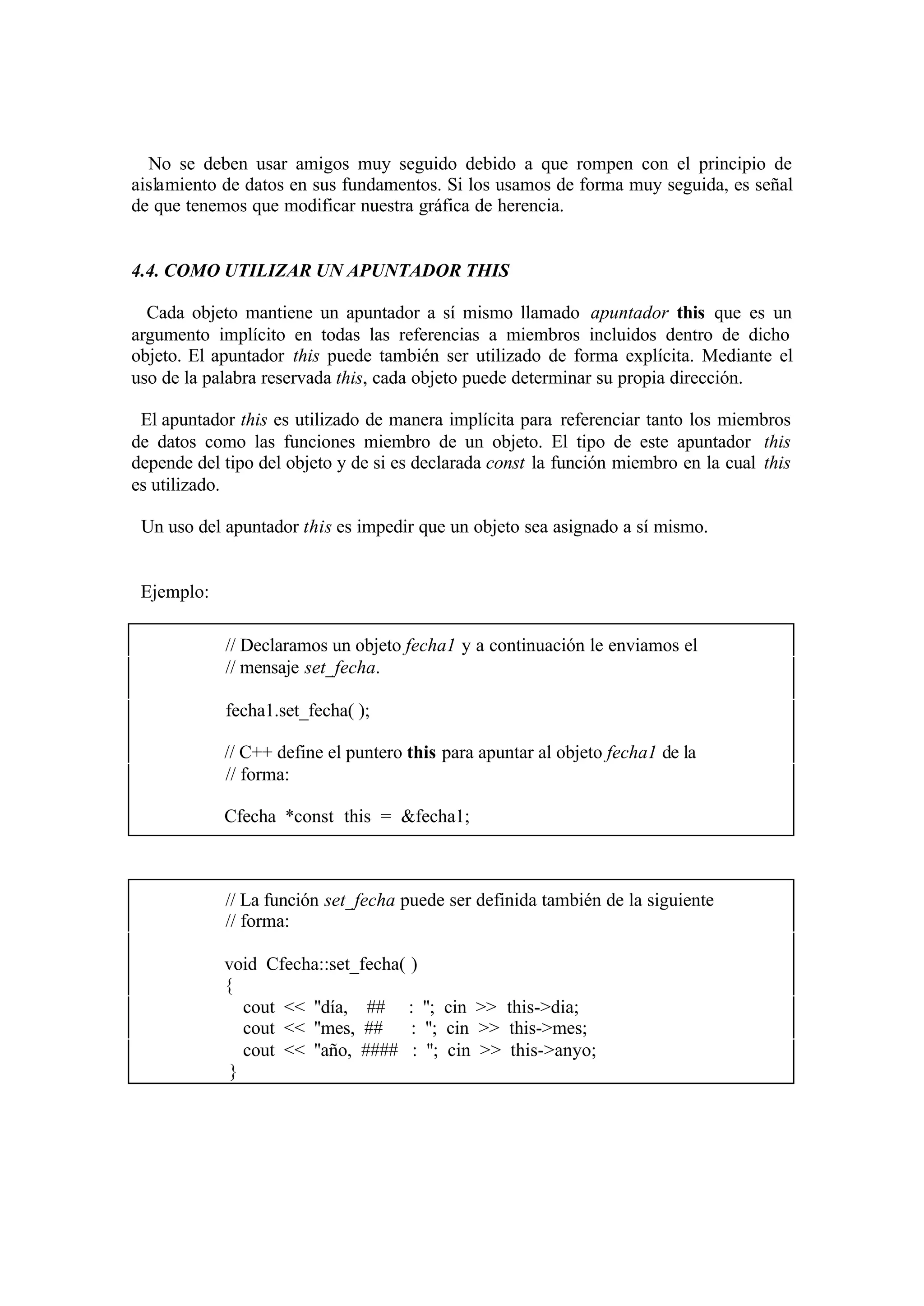 No se deben usar amigos muy seguido debido a que rompen con el principio de
aislamiento de datos en sus fundamentos. Si los usamos de forma muy seguida, es señal
de que tenemos que modificar nuestra gráfica de herencia.


4.4. COMO UTILIZAR UN APUNTADOR THIS

  Cada objeto mantiene un apuntador a sí mismo llamado apuntador this que es un
argumento implícito en todas las referencias a miembros incluidos dentro de dicho
objeto. El apuntador this puede también ser utilizado de forma explícita. Mediante el
uso de la palabra reservada this, cada objeto puede determinar su propia dirección.

 El apuntador this es utilizado de manera implícita para referenciar tanto los miembros
de datos como las funciones miembro de un objeto. El tipo de este apuntador this
depende del tipo del objeto y de si es declarada const la función miembro en la cual this
es utilizado.

 Un uso del apuntador this es impedir que un objeto sea asignado a sí mismo.


 Ejemplo:

            // Declaramos un objeto fecha1 y a continuación le enviamos el
            // mensaje set_fecha.

            fecha1.set_fecha( );

            // C++ define el puntero this para apuntar al objeto fecha1 de la
            // forma:

            Cfecha *const this = &fecha1;



            // La función set_fecha puede ser definida también de la siguiente
            // forma:

            void Cfecha::set_fecha( )
            {
               cout << ''día, ## : ''; cin >> this->dia;
               cout << ''mes, ##    : ''; cin >> this->mes;
               cout << ''año, #### : ''; cin >> this->anyo;
             }
 