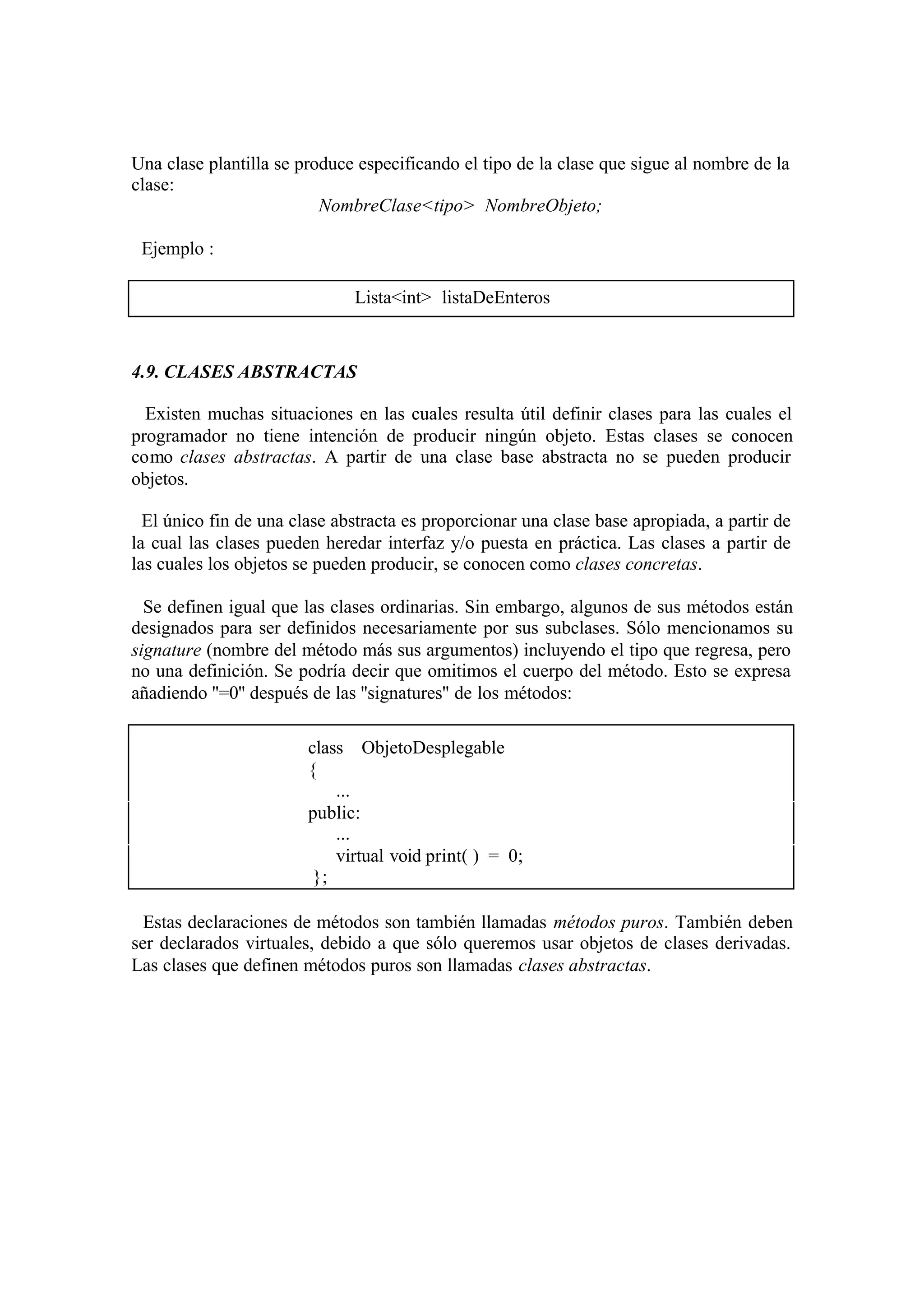 Una clase plantilla se produce especificando el tipo de la clase que sigue al nombre de la
clase:
                          NombreClase<tipo> NombreObjeto;

 Ejemplo :

                              Lista<int> listaDeEnteros



4.9. CLASES ABSTRACTAS

  Existen muchas situaciones en las cuales resulta útil definir clases para las cuales el
programador no tiene intención de producir ningún objeto. Estas clases se conocen
como clases abstractas. A partir de una clase base abstracta no se pueden producir
objetos.

  El único fin de una clase abstracta es proporcionar una clase base apropiada, a partir de
la cual las clases pueden heredar interfaz y/o puesta en práctica. Las clases a partir de
las cuales los objetos se pueden producir, se conocen como clases concretas.

  Se definen igual que las clases ordinarias. Sin embargo, algunos de sus métodos están
designados para ser definidos necesariamente por sus subclases. Sólo mencionamos su
signature (nombre del método más sus argumentos) incluyendo el tipo que regresa, pero
no una definición. Se podría decir que omitimos el cuerpo del método. Esto se expresa
añadiendo ''=0'' después de las ''signatures'' de los métodos:

                        class ObjetoDesplegable
                        {
                            ...
                        public:
                            ...
                            virtual void print( ) = 0;
                         };

  Estas declaraciones de métodos son también llamadas métodos puros. También deben
ser declarados virtuales, debido a que sólo queremos usar objetos de clases derivadas.
Las clases que definen métodos puros son llamadas clases abstractas.
 