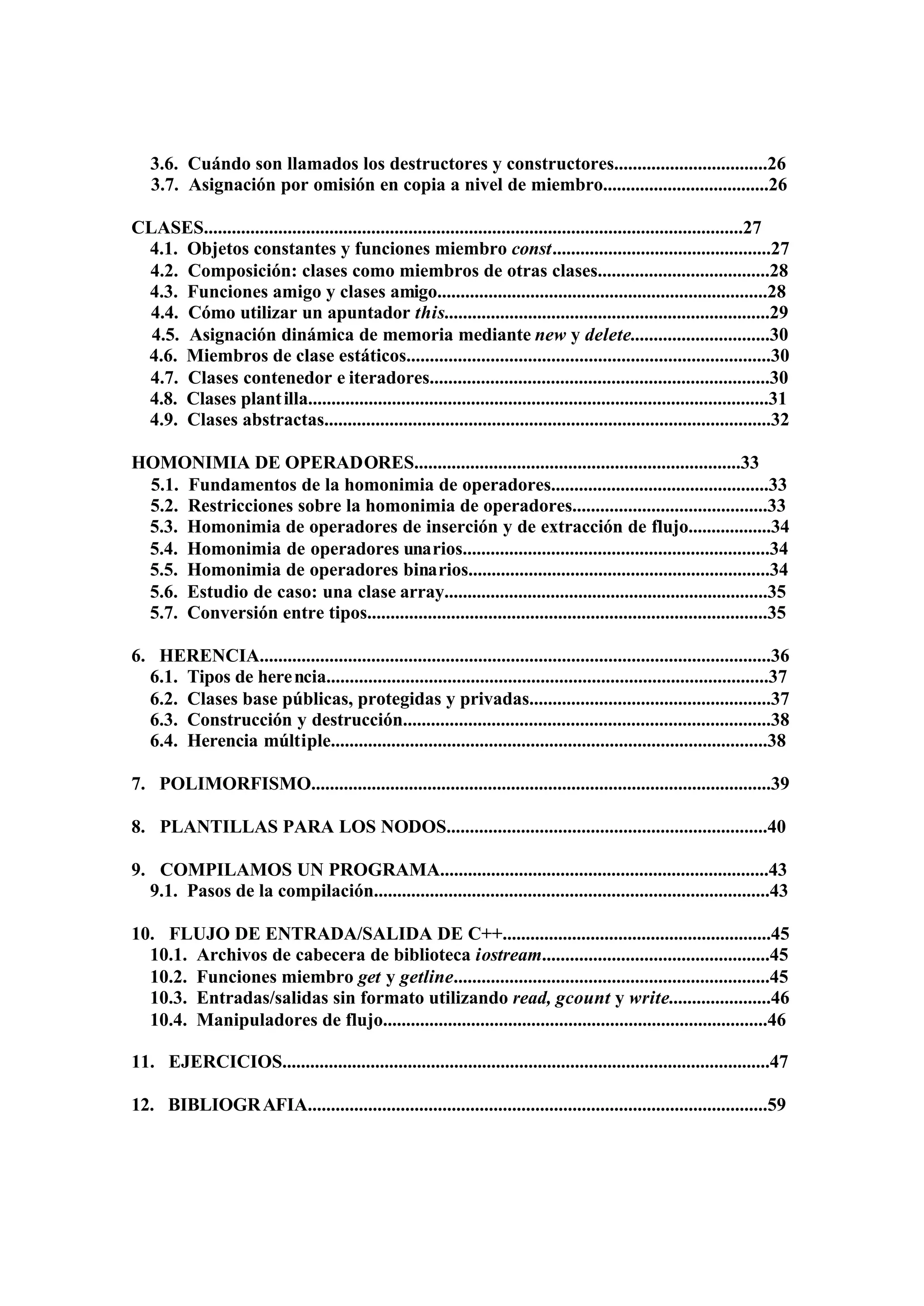 3.6. Cuándo son llamados los destructores y constructores.................................26
   3.7. Asignación por omisión en copia a nivel de miembro....................................26

CLASES....................................................................................................................27
 4.1. Objetos constantes y funciones miembro const...............................................27
 4.2. Composición: clases como miembros de otras clases.....................................28
 4.3. Funciones amigo y clases amigo.......................................................................28
 4.4. Cómo utilizar un apuntador this......................................................................29
  4.5. Asignación dinámica de memoria mediante new y delete..............................30
 4.6. Miembros de clase estáticos..............................................................................30
 4.7. Clases contenedor e iteradores.........................................................................30
 4.8. Clases plant illa...................................................................................................31
 4.9. Clases abstractas................................................................................................32

HOMONIMIA DE OPERADORES......................................................................33
 5.1. Fundamentos de la homonimia de operadores...............................................33
 5.2. Restricciones sobre la homonimia de operadores..........................................33
 5.3. Homonimia de operadores de inserción y de extracción de flujo..................34
 5.4. Homonimia de operadores unarios..................................................................34
 5.5. Homonimia de operadores binarios.................................................................34
 5.6. Estudio de caso: una clase array......................................................................35
 5.7. Conversión entre tipos......................................................................................35

6. HERENCIA..............................................................................................................36
  6.1. Tipos de here ncia...............................................................................................37
  6.2. Clases base públicas, protegidas y privadas....................................................37
  6.3. Construcción y destrucción...............................................................................38
  6.4. Herencia múltiple..............................................................................................38

7. POLIMORFISMO...................................................................................................39

8. PLANTILLAS PARA LOS NODOS.....................................................................40

9. COMPILAMOS UN PROGRAMA.......................................................................43
  9.1. Pasos de la compilación.....................................................................................43

10. FLUJO DE ENTRADA/SALIDA DE C++..........................................................45
  10.1. Archivos de cabecera de biblioteca iostream.................................................45
  10.2. Funciones miembro get y getline....................................................................45
  10.3. Entradas/salidas sin formato utilizando read, gcount y write......................46
  10.4. Manipuladores de flujo...................................................................................46

11. EJERCICIOS.........................................................................................................47

12. BIBLIOGR AFIA...................................................................................................59
 