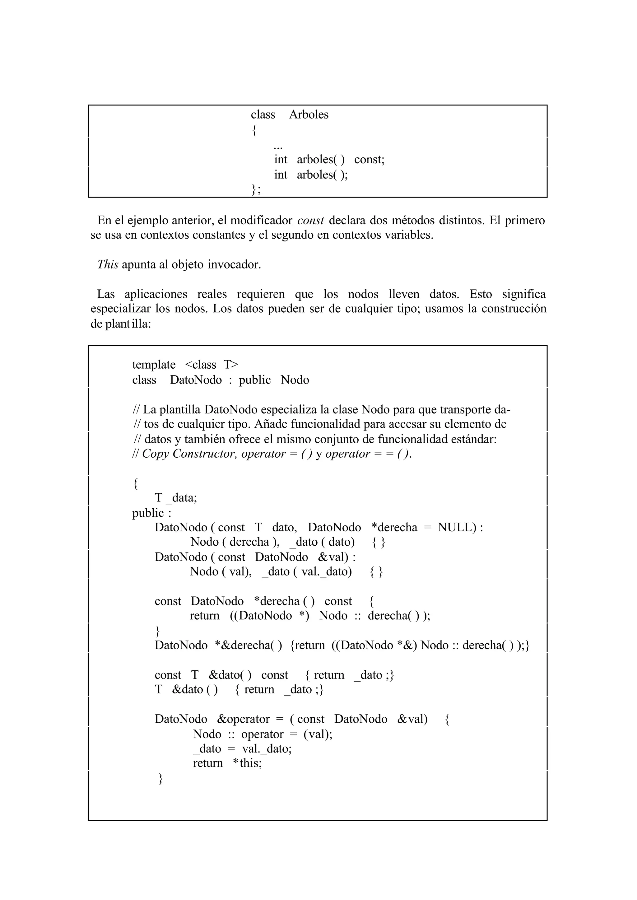 class Arboles
                              {
                                   ...
                                   int arboles( ) const;
                                   int arboles( );
                              };

 En el ejemplo anterior, el modificador const declara dos métodos distintos. El primero
se usa en contextos constantes y el segundo en contextos variables.

 This apunta al objeto invocador.

 Las aplicaciones reales requieren que los nodos lleven datos. Esto significa
especializar los nodos. Los datos pueden ser de cualquier tipo; usamos la construcción
de plant illa:


       template <class T>
       class DatoNodo : public Nodo

       // La plantilla DatoNodo especializa la clase Nodo para que transporte da-
       // tos de cualquier tipo. Añade funcionalidad para accesar su elemento de
        // datos y también ofrece el mismo conjunto de funcionalidad estándar:
       // Copy Constructor, operator = ( ) y operator = = ( ).

       {
           T _data;
       public :
           DatoNodo ( const T dato, DatoNodo *derecha = NULL) :
                 Nodo ( derecha ), _dato ( dato) { }
           DatoNodo ( const DatoNodo &val) :
                 Nodo ( val), _dato ( val._dato) { }

            const DatoNodo *derecha ( ) const {
                  return ((DatoNodo *) Nodo :: derecha( ) );
            }
            DatoNodo *&derecha( ) {return ((DatoNodo *&) Nodo :: derecha( ) );}

            const T &dato( ) const { return _dato ;}
            T &dato ( ) { return _dato ;}

            DatoNodo &operator = ( const DatoNodo &val)            {
                  Nodo :: operator = (val);
                  _dato = val._dato;
                  return *this;
            }
 