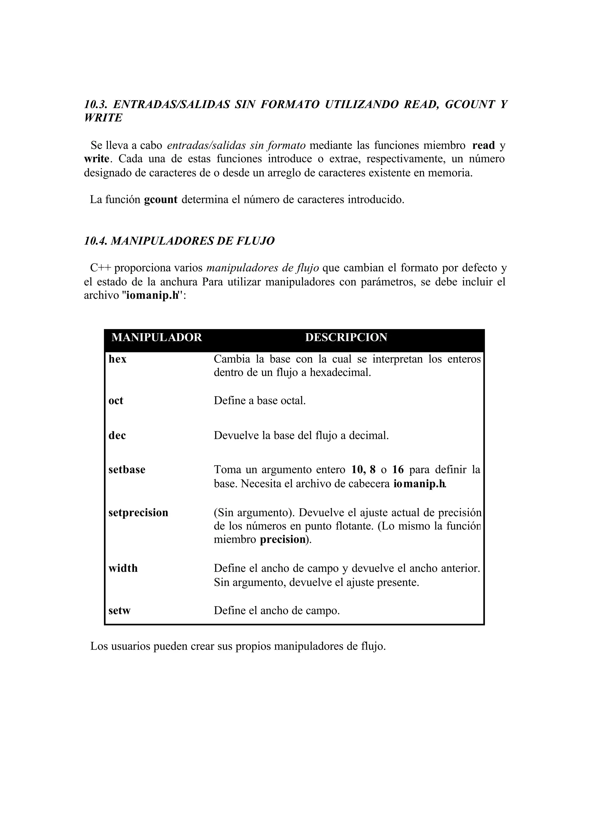 10.3. ENTRADAS/SALIDAS SIN FORMATO UTILIZANDO READ, GCOUNT Y
WRITE

 Se lleva a cabo entradas/salidas sin formato mediante las funciones miembro read y
write. Cada una de estas funciones introduce o extrae, respectivamente, un número
designado de caracteres de o desde un arreglo de caracteres existente en memoria.

 La función gcount determina el número de caracteres introducido.


10.4. MANIPULADORES DE FLUJO

 C++ proporciona varios manipuladores de flujo que cambian el formato por defecto y
el estado de la anchura Para utilizar manipuladores con parámetros, se debe incluir el
archivo ''iomanip.h'':


     MANIPULADOR                             DESCRIPCION
    hex                   Cambia la base con la cual se interpretan los enteros
                          dentro de un flujo a hexadecimal.

    oct                   Define a base octal.

    dec                   Devuelve la base del flujo a decimal.

    setbase               Toma un argumento entero 10, 8 o 16 para definir la
                          base. Necesita el archivo de cabecera iomanip.h.

    setprecision          (Sin argumento). Devuelve el ajuste actual de precisión
                          de los números en punto flotante. (Lo mismo la función
                          miembro precision).

    width                 Define el ancho de campo y devuelve el ancho anterior.
                          Sin argumento, devuelve el ajuste presente.

    setw                  Define el ancho de campo.


 Los usuarios pueden crear sus propios manipuladores de flujo.
 