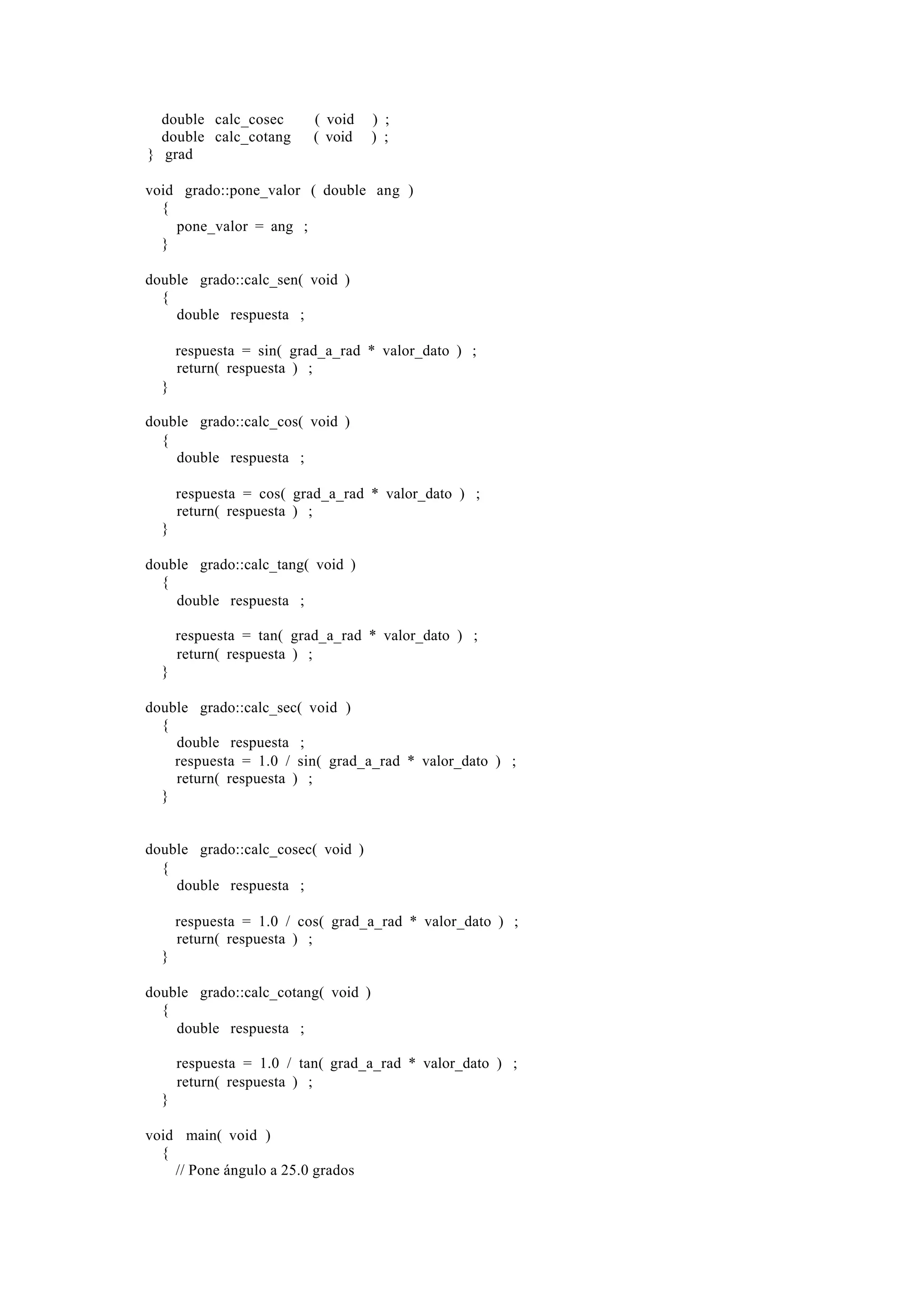 double calc_cosec       ( void    ) ;
  double calc_cotang      ( void    ) ;
} grad

void grado::pone_valor ( double ang )
  {
    pone_valor = ang ;
  }

double grado::calc_sen( void )
  {
    double respuesta ;

      respuesta = sin( grad_a_rad * valor_dato ) ;
      return( respuesta ) ;
  }

double grado::calc_cos( void )
  {
    double respuesta ;

      respuesta = cos( grad_a_rad * valor_dato ) ;
      return( respuesta ) ;
  }

double grado::calc_tang( void )
  {
    double respuesta ;

      respuesta = tan( grad_a_rad * valor_dato ) ;
      return( respuesta ) ;
  }

double grado::calc_sec( void )
  {
    double respuesta ;
    respuesta = 1.0 / sin( grad_a_rad * valor_dato ) ;
    return( respuesta ) ;
  }


double grado::calc_cosec( void )
  {
    double respuesta ;

      respuesta = 1.0 / cos( grad_a_rad * valor_dato ) ;
      return( respuesta ) ;
  }

double grado::calc_cotang( void )
  {
    double respuesta ;

      respuesta = 1.0 / tan( grad_a_rad * valor_dato ) ;
      return( respuesta ) ;
  }

void main( void )
  {
    // Pone ángulo a 25.0 grados
 