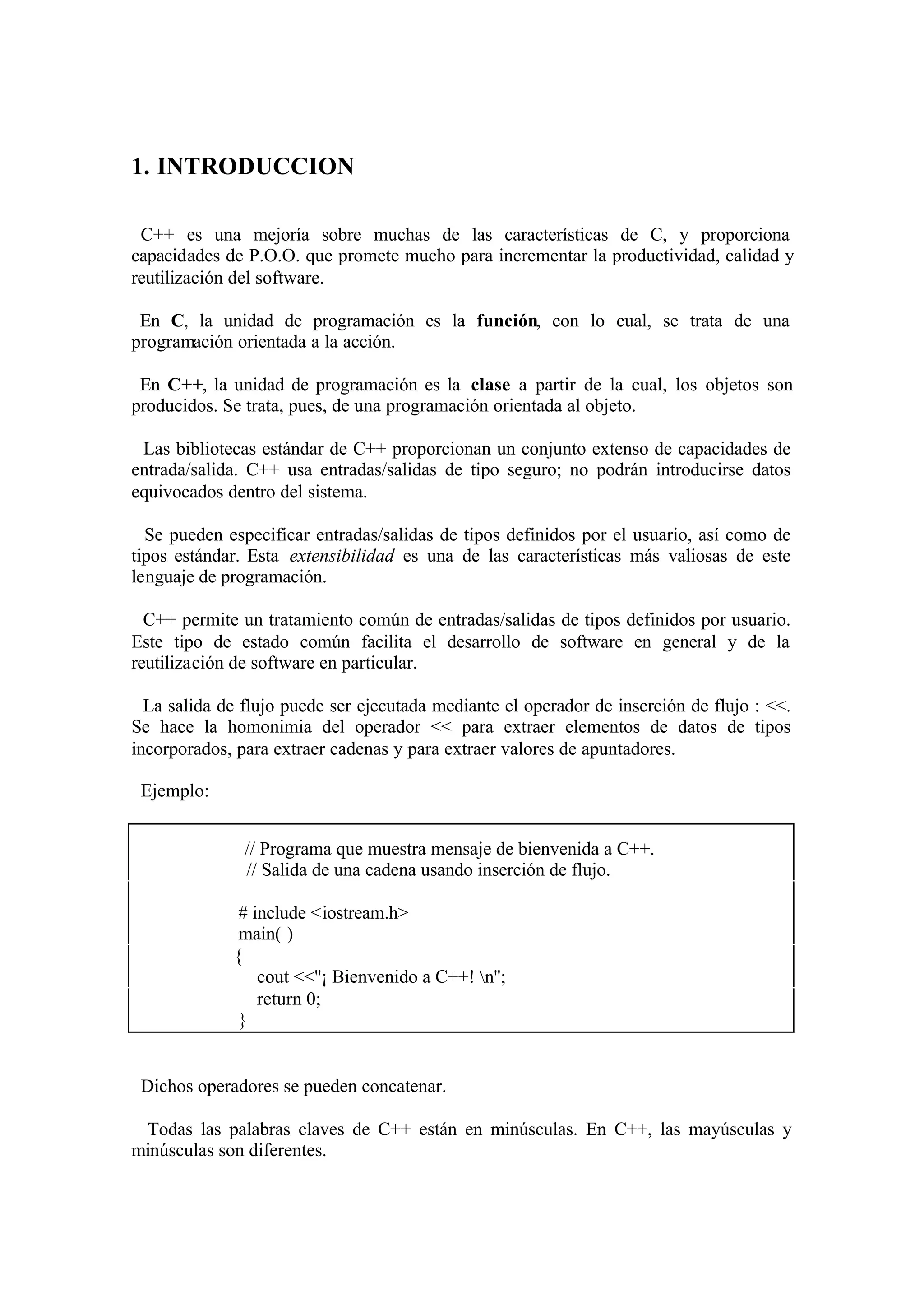 1. INTRODUCCION

 C++ es una mejoría sobre muchas de las características de C, y proporciona
capacidades de P.O.O. que promete mucho para incrementar la productividad, calidad y
reutilización del software.

 En C, la unidad de programación es la función, con lo cual, se trata de una
programación orientada a la acción.

 En C++, la unidad de programación es la clase a partir de la cual, los objetos son
producidos. Se trata, pues, de una programación orientada al objeto.

 Las bibliotecas estándar de C++ proporcionan un conjunto extenso de capacidades de
entrada/salida. C++ usa entradas/salidas de tipo seguro; no podrán introducirse datos
equivocados dentro del sistema.

  Se pueden especificar entradas/salidas de tipos definidos por el usuario, así como de
tipos estándar. Esta extensibilidad es una de las características más valiosas de este
lenguaje de programación.

  C++ permite un tratamiento común de entradas/salidas de tipos definidos por usuario.
Este tipo de estado común facilita el desarrollo de software en general y de la
reutilización de software en particular.

  La salida de flujo puede ser ejecutada mediante el operador de inserción de flujo : <<.
Se hace la homonimia del operador << para extraer elementos de datos de tipos
incorporados, para extraer cadenas y para extraer valores de apuntadores.

 Ejemplo:


               // Programa que muestra mensaje de bienvenida a C++.
               // Salida de una cadena usando inserción de flujo.

              # include <iostream.h>
              main( )
             {
                 cout <<''¡ Bienvenido a C++! n'';
                 return 0;
              }


 Dichos operadores se pueden concatenar.

  Todas las palabras claves de C++ están en minúsculas. En C++, las mayúsculas y
minúsculas son diferentes.
 