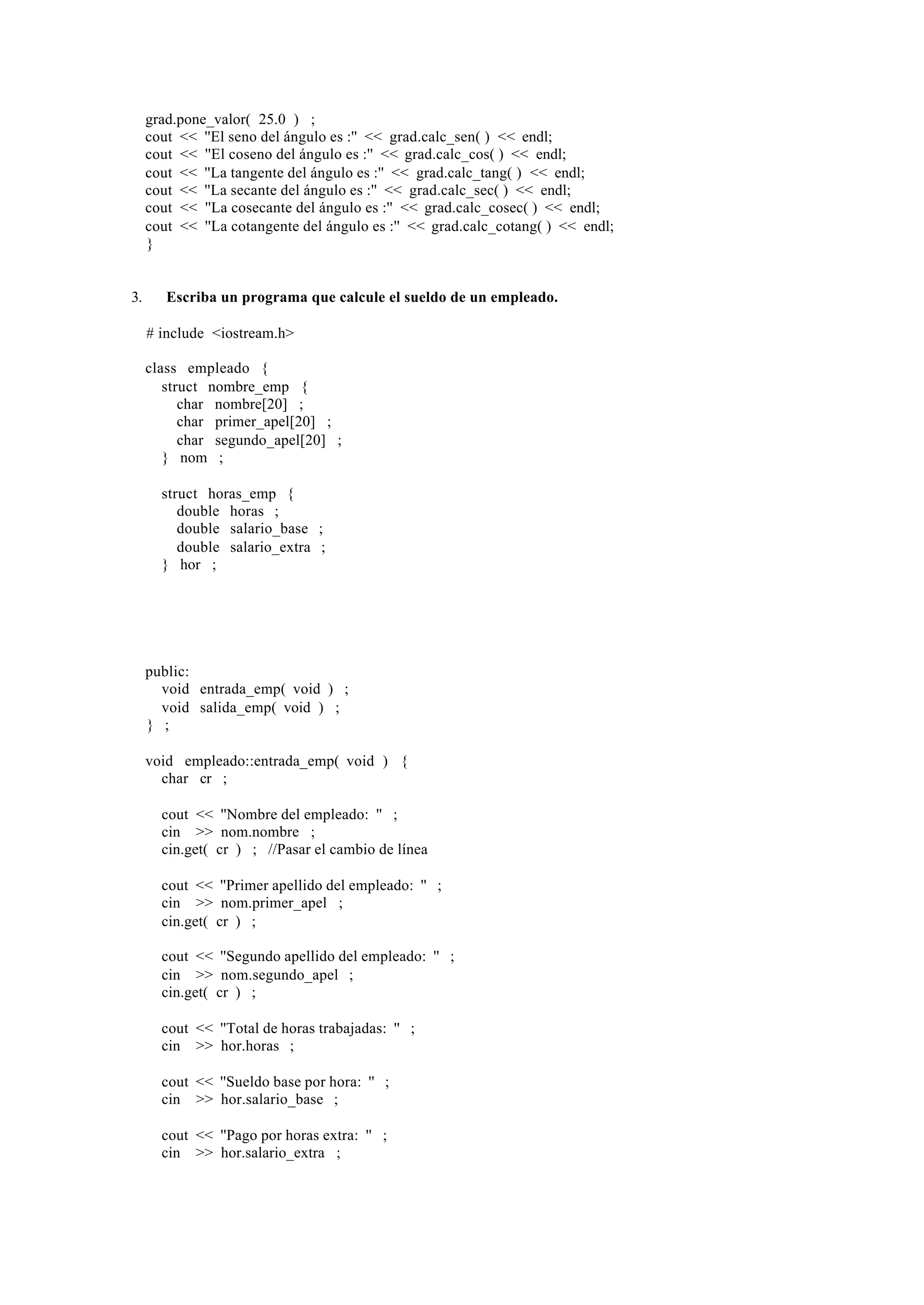 grad.pone_valor( 25.0 ) ;
     cout << ''El seno del ángulo es :'' << grad.calc_sen( ) << endl;
     cout << ''El coseno del ángulo es :'' << grad.calc_cos( ) << endl;
     cout << ''La tangente del ángulo es :'' << grad.calc_tang( ) << endl;
     cout << ''La secante del ángulo es :'' << grad.calc_sec( ) << endl;
     cout << ''La cosecante del ángulo es :'' << grad.calc_cosec( ) << endl;
     cout << ''La cotangente del ángulo es :'' << grad.calc_cotang( ) << endl;
     }


3.      Escriba un programa que calcule el sueldo de un empleado.

     # include <iostream.h>

     class empleado {
        struct nombre_emp {
           char nombre[20] ;
           char primer_apel[20] ;
           char segundo_apel[20] ;
        } nom ;

       struct horas_emp {
          double horas ;
          double salario_base ;
          double salario_extra ;
       } hor ;




     public:
       void entrada_emp( void ) ;
       void salida_emp( void ) ;
     } ;

     void empleado::entrada_emp( void ) {
       char cr ;

       cout << ''Nombre del empleado: '' ;
       cin >> nom.nombre ;
       cin.get( cr ) ; //Pasar el cambio de línea

       cout << ''Primer apellido del empleado: '' ;
       cin >> nom.primer_apel ;
       cin.get( cr ) ;

       cout << ''Segundo apellido del empleado: '' ;
       cin >> nom.segundo_apel ;
       cin.get( cr ) ;

       cout << ''Total de horas trabajadas: '' ;
       cin >> hor.horas ;

       cout << ''Sueldo base por hora: '' ;
       cin >> hor.salario_base ;

       cout << ''Pago por horas extra: '' ;
       cin >> hor.salario_extra ;
 
