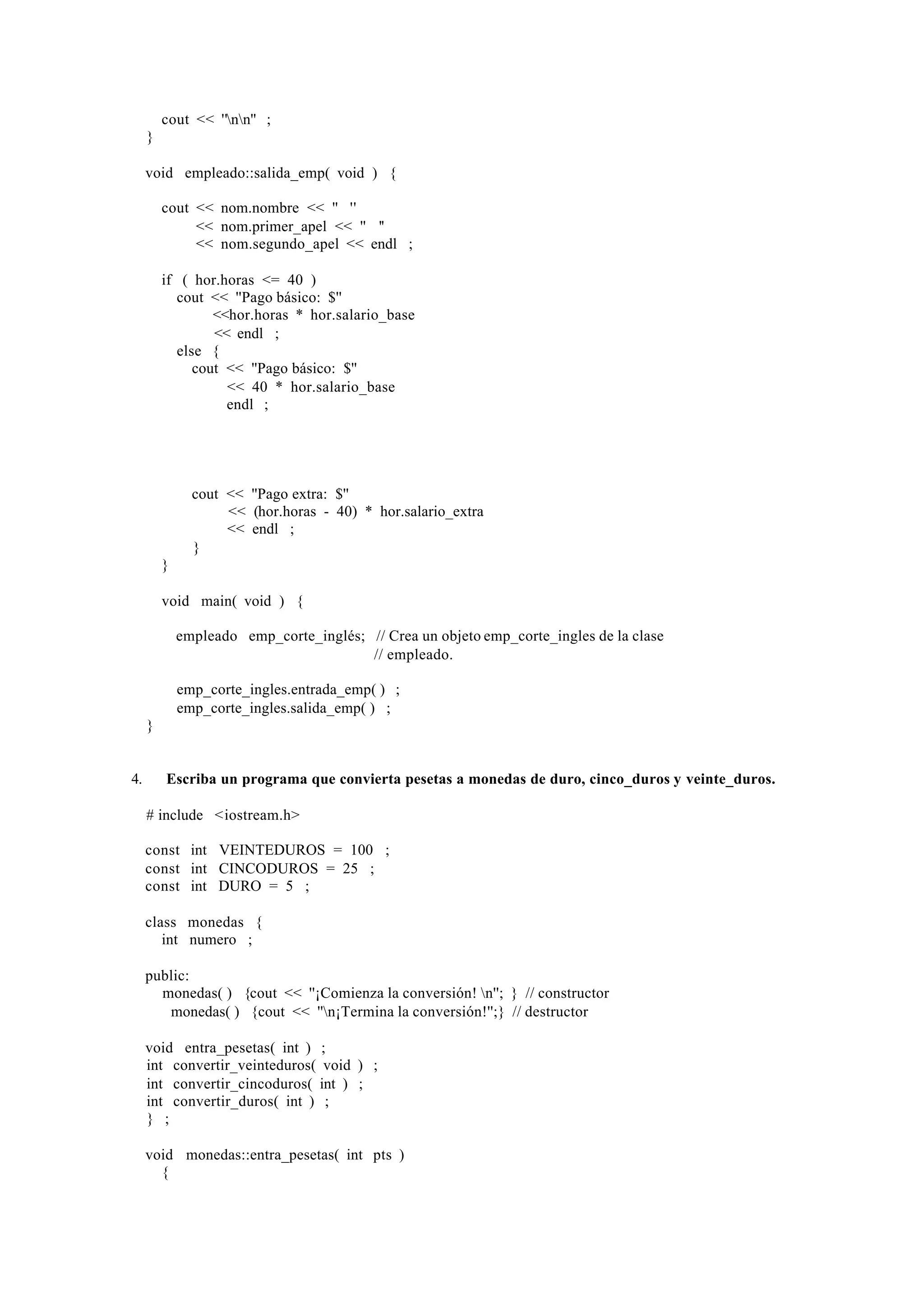 cout << ''nn'' ;
     }

     void empleado::salida_emp( void ) {

         cout << nom.nombre << '' ''
              << nom.primer_apel << '' ''
              << nom.segundo_apel << endl ;

         if ( hor.horas <= 40 )
           cout << ''Pago básico: $''
                 <<hor.horas * hor.salario_base
                 << endl ;
           else {
              cout << ''Pago básico: $''
                   << 40 * hor.salario_base
                   endl ;




               cout << ''Pago extra: $''
                    << (hor.horas - 40) * hor.salario_extra
                    << endl ;
               }
         }

         void main( void ) {

             empleado emp_corte_inglés; // Crea un objeto emp_corte_ingles de la clase
                                        // empleado.

             emp_corte_ingles.entrada_emp( ) ;
             emp_corte_ingles.salida_emp( ) ;
     }


4.       Escriba un programa que convierta pesetas a monedas de duro, cinco_duros y veinte_duros.

     # include <iostream.h>

     const int VEINTEDUROS = 100 ;
     const int CINCODUROS = 25 ;
     const int DURO = 5 ;

     class monedas {
        int numero ;

     public:
       monedas( ) {cout << ''¡Comienza la conversión! n''; } // constructor
       ∼monedas( ) {cout << ''n¡Termina la conversión!'';} // destructor

     void entra_pesetas( int ) ;
     int convertir_veinteduros( void ) ;
     int convertir_cincoduros( int ) ;
     int convertir_duros( int ) ;
     } ;

     void monedas::entra_pesetas( int pts )
       {
 