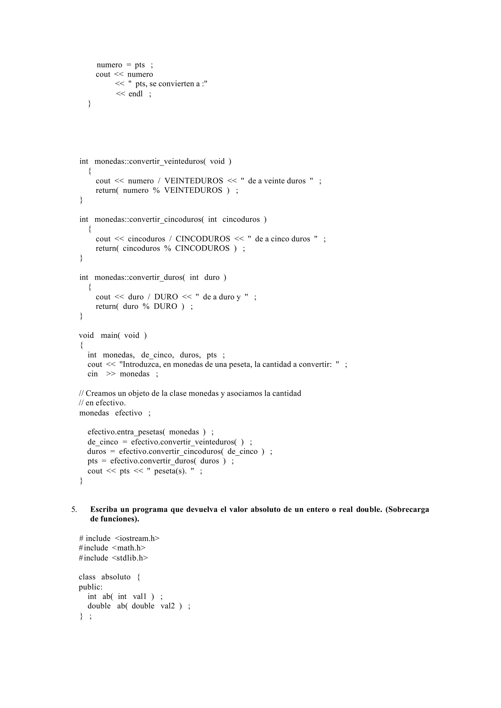 numero = pts ;
             cout << numero
                  << '' pts, se convierten a :''
                  << endl ;
         }




     int monedas::convertir_veinteduros( void )
        {
          cout << numero / VEINTEDUROS << '' de a veinte duros '' ;
          return( numero % VEINTEDUROS ) ;
     }

     int monedas::convertir_cincoduros( int cincoduros )
        {
          cout << cincoduros / CINCODUROS << '' de a cinco duros '' ;
          return( cincoduros % CINCODUROS ) ;
     }

     int monedas::convertir_duros( int duro )
        {
          cout << duro / DURO << '' de a duro y '' ;
          return( duro % DURO ) ;
     }

     void main( void )
     {
       int monedas, de_cinco, duros, pts ;
       cout << ''Introduzca, en monedas de una peseta, la cantidad a convertir: '' ;
       cin >> monedas ;

     // Creamos un objeto de la clase monedas y asociamos la cantidad
     // en efectivo.
     monedas efectivo ;

         efectivo.entra_pesetas( monedas ) ;
         de_cinco = efectivo.convertir_veinteduros( ) ;
         duros = efectivo.convertir_cincoduros( de_cinco ) ;
         pts = efectivo.convertir_duros( duros ) ;
         cout << pts << '' peseta(s). '' ;
     }


5.       Escriba un programa que devuelva el valor absoluto de un entero o real double. (Sobrecarga
         de funciones).

     # include <iostream.h>
     # include <math.h>
     # include <stdlib.h>

     class absoluto {
     public:
        int ab( int val1 ) ;
        double ab( double val2 ) ;
     } ;
 