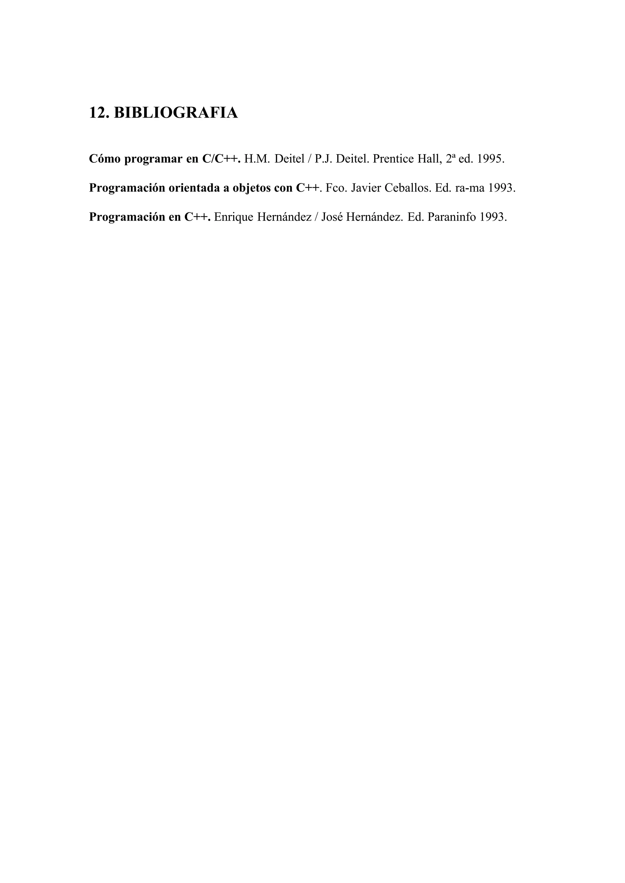12. BIBLIOGRAFIA

Cómo programar en C/C++. H.M. Deitel / P.J. Deitel. Prentice Hall, 2ª ed. 1995.

Programación orientada a objetos con C++. Fco. Javier Ceballos. Ed. ra-ma 1993.

Programación en C++. Enrique Hernández / José Hernández. Ed. Paraninfo 1993.
 