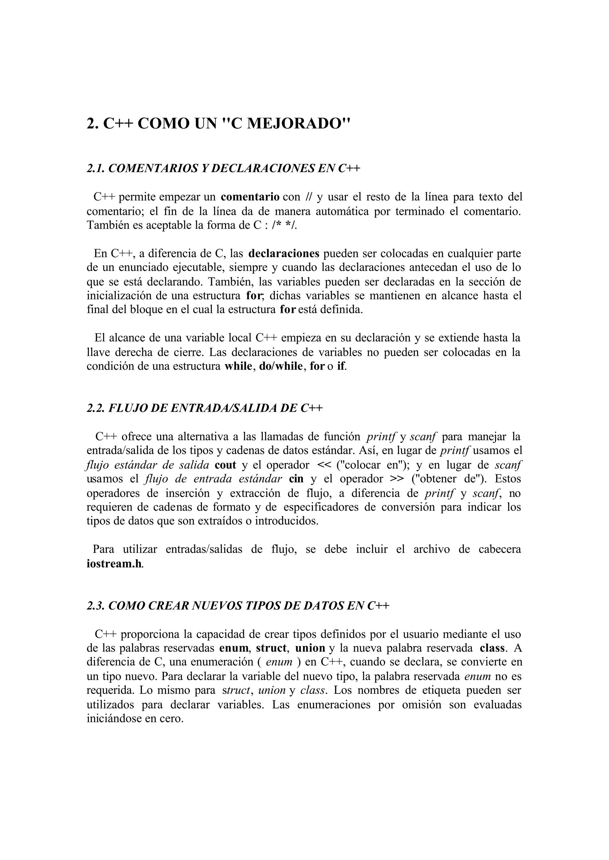 2. C++ COMO UN ''C MEJORADO''

2.1. COMENTARIOS Y DECLARACIONES EN C++

 C++ permite empezar un comentario con // y usar el resto de la línea para texto del
comentario; el fin de la línea da de manera automática por terminado el comentario.
También es aceptable la forma de C : /* */.

  En C++, a diferencia de C, las declaraciones pueden ser colocadas en cualquier parte
de un enunciado ejecutable, siempre y cuando las declaraciones antecedan el uso de lo
que se está declarando. También, las variables pueden ser declaradas en la sección de
inicialización de una estructura for; dichas variables se mantienen en alcance hasta el
final del bloque en el cual la estructura for está definida.

  El alcance de una variable local C++ empieza en su declaración y se extiende hasta la
llave derecha de cierre. Las declaraciones de variables no pueden ser colocadas en la
condición de una estructura while, do/while, for o if.


2.2. FLUJO DE ENTRADA/SALIDA DE C++

  C++ ofrece una alternativa a las llamadas de función printf y scanf para manejar la
entrada/salida de los tipos y cadenas de datos estándar. Así, en lugar de printf usamos el
flujo estándar de salida cout y el operador << (''colocar en''); y en lugar de scanf
usamos el flujo de entrada estándar cin y el operador >> (''obtener de''). Estos
operadores de inserción y extracción de flujo, a diferencia de printf y scanf, no
requieren de cadenas de formato y de especificadores de conversión para indicar los
tipos de datos que son extraídos o introducidos.

 Para utilizar entradas/salidas de flujo, se debe incluir el archivo de cabecera
iostream.h.


2.3. COMO CREAR NUEVOS TIPOS DE DATOS EN C++

  C++ proporciona la capacidad de crear tipos definidos por el usuario mediante el uso
de las palabras reservadas enum, struct, union y la nueva palabra reservada class. A
diferencia de C, una enumeración ( enum ) en C++, cuando se declara, se convierte en
un tipo nuevo. Para declarar la variable del nuevo tipo, la palabra reservada enum no es
requerida. Lo mismo para struct, union y class. Los nombres de etiqueta pueden ser
utilizados para declarar variables. Las enumeraciones por omisión son evaluadas
iniciándose en cero.
 