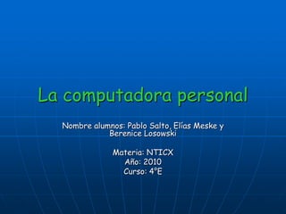 La computadora personal
  Nombre alumnos: Pablo Salto, Elías Meske y
             Berenice Losowski

               Materia: NTICX
                 Año: 2010
                 Curso: 4°E
 