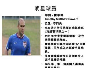 明星球員 蒂姆 · 霍華德 Timothy Matthew Howard   位置 - 守門員 現在效力於艾佛頓足球俱樂部  ( 英超聯球隊之一） 1999 年世青賽霍華德第一次代表美國國家隊在。 霍華德曾到義大利跟隨 AC 米蘭操練，同年成為大都會明星球員。 美國職業聯盟歷來首個兩度入選明星賽的球員 2004 年，第一個美國人贏得英格蘭足總盃  