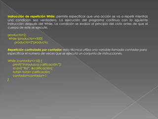 Instrucción de repetición While: permite especificar que una acción se va a repetir mientras una condición sea verdadera. La ejecución del programa continua con la siguiente instrucción después del While. La condición se evalúa al principio del ciclo antes de que el cuerpo de este se ejecute.producto=2; While (producto<=500)        producto=2*producto;Repetición controlada por contador: esta técnica utiliza una variable llamada contador para especificar el numero de veces que se ejecuta un conjunto de instrucciones.While (contador<=10) {      printf(“Introduzca calificación:”);      scanf(“%d”, &calificación);      total= total+ calificación;      contador=contador+1;}