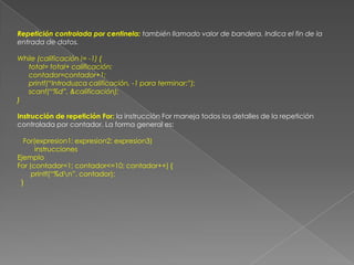 Repetición controlada por centinela: también llamado valor de bandera. Indica el fin de la entrada de datos.While (calificación != -1) {      total= total+ calificación;      contador=contador+1;      printf(“Introduzca calificación, -1 para terminar:”);      scanf(“%d”, &calificación);}Instrucción de repetición For: la instrucción For maneja todos los detalles de la repetición controlada por contador. La forma general es:   For(expresion1; expresion2; expresion3)         instruccionesEjemploFor (contador=1; contador<=10; contador++) {       printf(“%d\n”, contador);  }