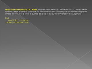 Instrucción de repetición Do…While: es parecida a la instrucción While con la diferencia de que do…While evalúa la condición de continuación del ciclo después de que el cuerpo de este se ejecute. Por lo tanto el cuerpo del ciclo se ejecutara al menos una vez. ejemploDo {      printf (“%d ”, contador); } While (++contador <=10);