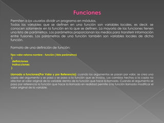 FuncionesPermiten a los usuarios dividir un programa en módulos.Todas las variables que se definen en una función son variables locales, es decir, se conocen solamente en la función en la que se definen. La mayoría de las funciones tienen una lista de parámetros. Los parámetros proporcionan los medios para transferir información entre fusiones. Los parámetros de una función también son variables locales de dicha función.Formato de una definición de función:Tipo-valor-retorno nombre - función ( lista parámetros) {  definiciones  instrucciones } Llamada a funciones(Por Valor y por Referencia): cuando los argumentos se pasan por valor, se crea una copia del argumento y se pasa y se pasa a la función que se invoco. Los cambios hechos a la copia no afectan el valor original de la variable dentro de la función que hace la llamada. Cuando el argumento se pasa por referencia la función que hace la llamada en realidad permite a la función llamada modificar el valor original de la variable. 