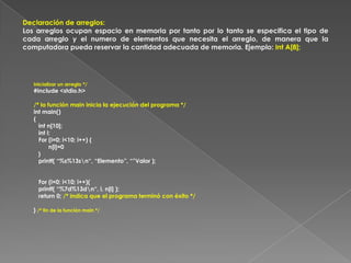 Declaración de arreglos:Los arreglos ocupan espacio en memoria por tanto por lo tanto se especifica el tipo de cada arreglo y el numero de elementos que necesita el arreglo, de manera que la computadora pueda reservar la cantidad adecuada de memoria. Ejemplo: Int A[8];Inicializar un arreglo */#include <stdio.h>/* la función main inicia la ejecución del programa */int main(){int n[10]; int i; For (i=0; i<10; i++) {         n[i]=0   }   printf( “%s%13s\n“, “Elemento”, “”Valor ); For (i=0; i<10; i++){   printf( “%7d%13d\n“, i, n[i] );return 0; /* indica que el programa terminó con éxito */}/* fin de la función main */