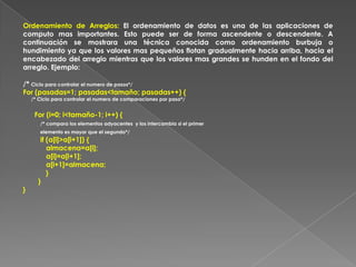 Ordenamiento de Arreglos: El ordenamiento de datos es una de las aplicaciones de computo mas importantes. Esto puede ser de forma ascendente o descendente. A continuación se mostrara una técnica conocida como ordenamiento burbuja o hundimiento ya que los valores mas pequeños flotan gradualmente hacia arriba, hacia el encabezado del arreglo mientras que los valores mas grandes se hunden en el fondo del arreglo. Ejemplo:/* Ciclo para controlar el numero de pasos*/For (pasadas=1; pasadas<tamaño; pasadas++) {      /* Ciclo para controlar el numero de comparaciones por paso*/      For (i=0; i<tamaño-1; i++) {/* compara los elementos adyacentes  y los intercambia si el primer  elemento es mayor que el segundo*/         if (a[i]>a[i+1]) {            almacena=a[i];            a[i]=a[i+1];            a[i+1]=almacena;            }        }  }
