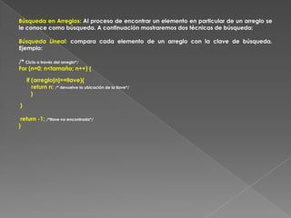 Búsqueda en Arreglos: Al proceso de encontrar un elemento en particular de un arreglo se le conoce como búsqueda. A continuación mostraremos dos técnicas de búsqueda:Búsqueda Lineal: compara cada elemento de un arreglo con la clave de búsqueda. Ejemplo:/* Ciclo a través del arreglo*/For (n=0; n<tamaño; n++) {     if (arreglo[n]==llave){        return n; /* devuelve la ubicación de la llave*/} } return -1; /*llave no encontrada*/}
