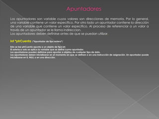 ApuntadoresLos apuntadores son variable cuyos valores son direcciones de memoria. Por lo general, una variable contiene un valor especifico. Por otro lado un apuntador contiene la dirección de una variable que contiene un valor especifico. Al proceso de referenciar a un valor a través de un apuntador se le llama indireccion.Los apuntadores deben definirse antes de que se puedan utilizar.Int *ptrCuenta /*Apuntador de tipo entero*/Esto se lee ptrCuenta apunta a un objeto de tipo int.El asterisco solo se aplica la variable que se define como apuntador.Los apuntadores pueden definirse para apuntar a objetos de cualquier tipo de dato.Los apuntadores deben inicializarse en el momento en que se definen o en una instrucción de asignación. Un apuntador puede inicializarse en 0, NULL o en una dirección.