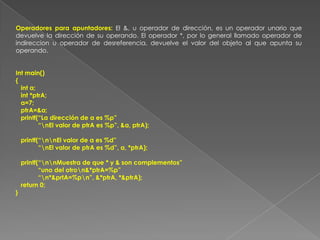 Operadores para apuntadores: El &, u operador de dirección, es un operador unario que devuelve la dirección de su operando. El operador *, por lo general llamado operador de indireccion u operador de desreferencia, devuelve el valor del objeto al que apunta su operando.  Int main(){   int a;   int *ptrA;   a=7;   ptrA=&a;   printf(“La dirección de a es %p”             “\nEl valor de ptrA es %p”, &a, ptrA);   printf(“\n\nEl valor de a es %d”             “\nEl valor de ptrA es %d”, a, *ptrA);   printf(“\n\nMuestra de que * y & son complementos”             “uno del otro\n&*ptrA=%p”             “\n*&prtA=%p\n”, &*ptrA, *&ptrA);   return 0;}