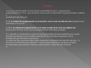 Clases++ es una mejoría sobre muchas de las características de C, y proporcionacapacidades de P.O.O. que promete mucho para incrementar la productividad, calidad yreutilización del software.En C, la unidad de programación es la función, con lo cual, se trata de una programación orientada a la acción.En C++, la unidad de programación es la clase a partir de la cual, los objetos sonproducidos. Se trata, pues, de una programación orientada al objeto.C++ permite un tratamiento común de entradas/salidas de tipos definidos por usuario.Este tipo de estado común facilita el desarrollo de software en general y de lareutilización de software en particular.La salida de flujo puede ser ejecutada mediante el operador de inserción de flujo : <<.Se hace la homonimia del operador << para extraer elementos de datos de tiposincorporados, para extraer cadenas y para extraer valores de apuntadores.C