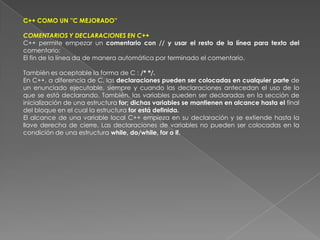 C++ COMO UN ''C MEJORADO''COMENTARIOS Y DECLARACIONES EN C++C++ permite empezar un comentario con // y usar el resto de la línea para texto del comentario;El fin de la línea da de manera automática por terminado el comentario.También es aceptable la forma de C : /* */.En C++, a diferencia de C, las declaraciones pueden ser colocadas en cualquier parte de un enunciado ejecutable, siempre y cuando las declaraciones antecedan el uso de lo que se está declarando. También, las variables pueden ser declaradas en la sección de inicialización de una estructura for; dichas variables se mantienen en alcance hasta el final del bloque en el cual la estructura for está definida.El alcance de una variable local C++ empieza en su declaración y se extiende hasta la llave derecha de cierre. Las declaraciones de variables no pueden ser colocadas en la condición de una estructura while, do/while, for o if.