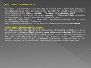FLUJO DE ENTRADA/SALIDA DE C++C++ ofrece una alternativa a las llamadas de función printf y scanf para manejar la entrada/salida de los tipos y cadenas de datos estándar. Así, en lugar de printf usamos el flujo estándar de salida cout y el operador << (''colocar en''); y en lugar de scanfusamos el flujo de entrada estándar cin y el operador >> (''obtener de''). Estos operadores de inserción y extracción de flujo, a diferencia de printf y scanf, norequieren de cadenas de formato y de especificadores de conversión para indicar los tipos de datos que son extraídos o introducidos.Para utilizar entradas/salidas de flujo, se debe incluir el archivo de cabecera iostream.h.COMO CREAR NUEVOS TIPOS DE DATOS EN C++C++ proporciona la capacidad de crear tipos definidos por el usuario mediante el uso de las palabras reservadas enum, Struct, unión y la nueva palabra reservada class. A diferencia de C, una enumeración ( enum ) en C++, cuando se declara, se convierte en un tipo nuevo. Para declarar la variable del nuevo tipo, la palabra reservada enum no es requerida. Lo mismo para Struct, unión y class. Los nombres de etiqueta pueden ser utilizados para declarar variables. Las enumeraciones por omisión son evaluadas iniciándose en cero.