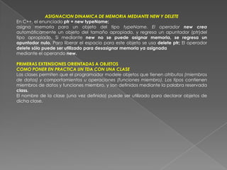 ASIGNACION DINAMICA DE MEMORIA MEDIANTE NEW Y DELETEEn C++, el enunciado ptr = new typeName;asigna memoria para un objeto del tipo typeName. El operador new crea automáticamente un objeto del tamaño apropiado, y regresa un apuntador (ptr)del tipo apropiado. Si mediante new no se puede asignar memoria, se regresa un apuntador nulo. Para liberar el espacio para este objeto se usa delete ptr; El operador delete sólo puede ser utilizado para desasignar memoria ya asignadamediante el operando new.PRIMERAS EXTENSIONES ORIENTADAS A OBJETOSCOMO PONER EN PRACTICA UN TDA CON UNA CLASELas clases permiten que el programador modele objetos que tienen atributos (miembros de datos) y comportamientos u operaciones (funciones miembro). Los tipos contienen miembros de datos y funciones miembro, y son definidos mediante la palabra reservada class.El nombre de la clase (una vez definida) puede ser utilizado para declarar objetos de dicha clase.