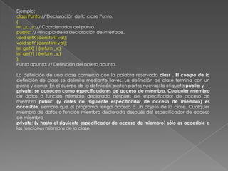 Ejemplo:class Punto // Declaración de la clase Punto.{int _x, _y; // Coordenadas del punto.public: // Principio de la declaración de interface.void setX (const int val);void setY (const int val);int getX( ) {return _x;}int getY( ) {return _y;}};Punto apunto; // Definición del objeto apunto.La definición de una clase comienza con la palabra reservada class . El cuerpo de la definición de clase se delimita mediante llaves. La definición de clase termina con un punto y coma. En el cuerpo de la definición existen partes nuevas: la etiqueta public: yprivate: se conocen como especificadores de acceso de miembro. Cualquier miembro de datos o función miembro declarado después del especificador de acceso de miembro public: (y antes del siguiente especificador de acceso de miembro) es accesible, siempre que el programa tenga acceso a un objeto de la clase. Cualquier miembro de datos o función miembro declarada después del especificador de acceso de miembroprivate: (y hasta el siguiente especificador de acceso de miembro) sólo es accesible a las funciones miembro de la clase.