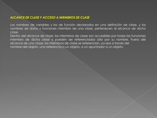 ALCANCE DE CLASE Y ACCESO A MIEMBROS DE CLASELos nombres de variables y los de función declarados en una definición de clase, y los nombres de datos y funciones miembro de una clase, pertenecen al alcance de dicha clase.Dentro del alcance de clase, los miembros de clase son accesibles por todas las funciones miembro de dicha clase y pueden ser referenciados sólo por su nombre. Fuera del alcance de una clase, los miembros de clase se referencian, ya sea a través delnombre del objeto, una referencia a un objeto, o un apuntador a un objeto.