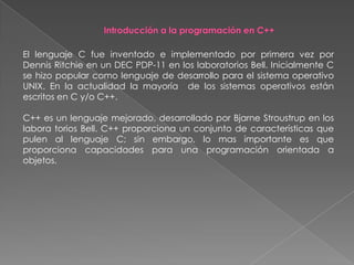  Curso de metodología de la programaciónIntroducción a la programación en C++El lenguaje C fue inventado e implementado por primera vez por Dennis Ritchie en un DEC PDP-11 en los laboratorios Bell. Inicialmente C se hizo popular como lenguaje de desarrollo para el sistema operativo UNIX. En la actualidad la mayoría  de los sistemas operativos están escritos en C y/o C++.C++ es un lenguaje mejorado, desarrollado por Bjarne Stroustrup en los labora torios Bell. C++ proporciona un conjunto de características que pulen al lenguaje C; sin embargo, lo mas importante es que proporciona capacidades para una programación orientada a objetos.