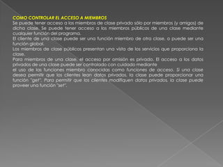 COMO CONTROLAR EL ACCESO A MIEMBROSSe puede tener acceso a los miembros de clase privado sólo por miembros (y amigos) de dicha clase. Se puede tener acceso a los miembros públicos de una clase mediante cualquier función del programa.El cliente de una clase puede ser una función miembro de otra clase, o puede ser una función global.Los miembros de clase públicos presentan una vista de los servicios que proporciona la clase.Para miembros de una clase, el acceso por omisión es privado. El acceso a los datos privados de una clase puede ser controlado con cuidado medianteel uso de las funciones miembro conocidas como funciones de acceso. Si una clase desea permitir que los clientes lean datos privados, la clase puede proporcionar una función ''get''. Para permitir que los clientes modifiquen datos privados, la clase puede proveer una función ''set''.