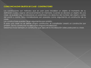 COMO INICIALIZAR OBJETOS DE CLASE : CONSTRUCTORESLos constructores son métodos que se usan para inicializar un objeto al momento de su definición o para asignar almacenamiento en memoria. Cuando se declara un objeto de una clase, se pueden dar inicializadores en paréntesis a la derecha del nombre del objeto y antes del punto y coma. Estos inicializadores son pasados como argumentos al constructor de la clase.Los constructores pueden tener argumentos por omisión.Si para una clase no se define ningún constructor, el compilador creará un constructor por omisión. Dicho constructor no ejecutará ninguna inicialización.Debemos incluir siempre un constructor que ejecute la inicialización adecuada para su clase.