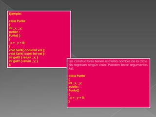 Ejemplo:class Punto{int _x, _y;public :Punto( ){_x = _y = 0;}void SetX( const int val );void SetY( const int val );int getX { return _x; }int getY { return _y; }};Los constructores tienen el mismo nombre de la clase. No regresan ningún valor. Pueden llevar argumentos. Así:class Punto{int _x, _y;public:Punto(){_x = _y = 0;}