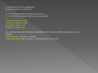 // Continuamos con el ejemplo:Punto (const int x, const int y){_x = x; // Para poder inicializar un punto en_y = y; // otras coordenadas que no sean (0,0).}void setX (const int val);void setY (const int val);int getX() { return _x;}int getY() { return _y;}};Los constructores son llamados implícitamente cuando definimos objetos de susclases:Punto apunto; // Punto :: Punto()Punto bpunto(12,34); // Punto :: Punto(const int, const int)