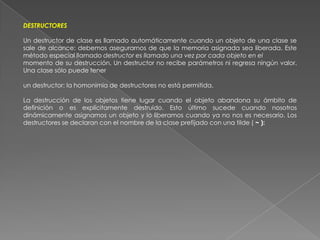 DESTRUCTORESUn destructor de clase es llamado automáticamente cuando un objeto de una clase se sale de alcance: debemos asegurarnos de que la memoria asignada sea liberada. Este método especial llamado destructor es llamado una vez por cada objeto en elmomento de su destrucción. Un destructor no recibe parámetros ni regresa ningún valor. Una clase sólo puede tenerun destructor: la homonimia de destructores no está permitida.La destrucción de los objetos tiene lugar cuando el objeto abandona su ámbito de definición o es explícitamente destruido. Esto último sucede cuando nosotros dinámicamente asignamos un objeto y lo liberamos cuando ya no nos es necesario. Los destructores se declaran con el nombre de la clase prefijado con una tilde ( ~ ):