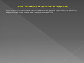CUANDO SON LLAMADOS LOS DESTRUCTORES Y CONSTRUCTORESPor lo regular, son llamados de forma automática. En general, las llamadas de destructor se efectúan en orden inverso a las llamadas de constructor.