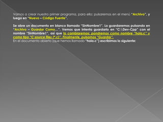 En la primera ejecución del programa, debemos seleccionar de nuevo el idioma, eligiendo “Español (Castellano)” y “XP Theme: Luego pulsamos “Next” tres veces para ir aceptando   las opciones por defecto de las siguientes ventanas. Tras unos segundos, finalmente aparece el entorno de la aplicación correctamente instalada y configurada. Vamos a crear nuestro primer programa, para ello: pulsaremos en el menú “Archivo”, y luego en “Nuevo – Código Fuente”. Se abre un documento en blanco llamado “SinNombre1”. Lo guardaremos pulsando en “Archivo – Guardar Como…”. Vemos que intenta guardarlo en “C:\Dev-Cpp” con el nombre “SinNombre1”, así que lo cambiaremos: pondremos como nombre “hola.c” y como tipo “C source files (*.c)”. Finalmente, pulsamos “Guardar”. En el documento abierto (que hemos llamado “hola.c”) escribimos lo siguiente: 