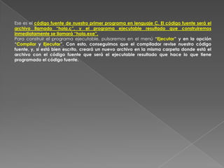Ese es el código fuente de nuestro primer programa en lenguaje C. El código fuente será el archivo llamado “hola.c”, y el programa ejecutable resultado que construiremos inmediatamente se llamará “hola.exe”. Para construir el programa ejecutable, pulsaremos en el menú “Ejecutar” y en la opción “Compilar y Ejecutar”. Con esto, conseguimos que el compilador revise nuestro código fuente, y, si está bien escrito, creará un nuevo archivo en la misma carpeta donde está el archivo con el código fuente que será el ejecutable resultado que hace lo que tiene programado el código fuente. 